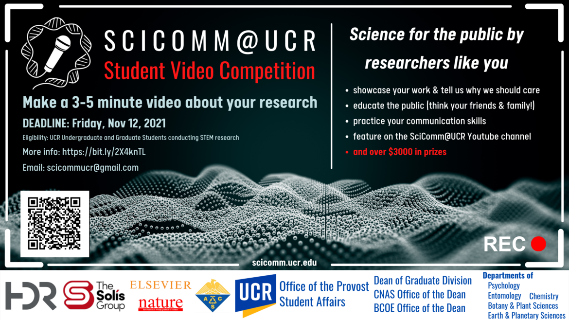 Left Panel: SciComm@UCR Student Video Competition. Make a 3-5 minute video about your research. Deadline: Friday, Nov 12 2021. Eligibility, UCR Undergraduate and graduate students conducting STEM research.  Email: scicommucr.@gmail.com. Right panel: Science for the public by researchers like you: -showcase your work & tell us why we should care - educate the public (think your friends & family!) - practice your communication skills - feature on the SciComm@UCR Youtube channel and over $3000 in prizes 